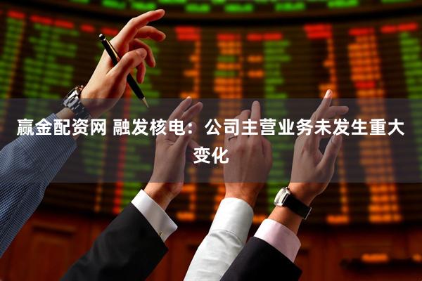 赢金配资网 融发核电：公司主营业务未发生重大变化