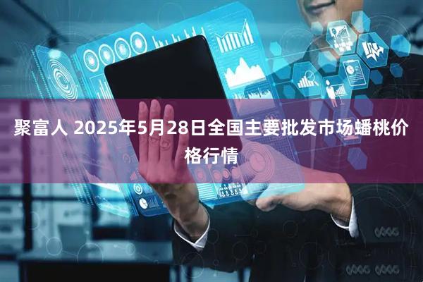 聚富人 2025年5月28日全国主要批发市场蟠桃价格行情