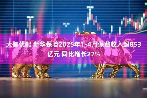 大御优配 新华保险2025年1-4月保费收入超853亿元 同比增长27%