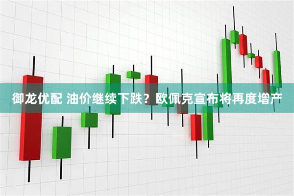 御龙优配 油价继续下跌？欧佩克宣布将再度增产