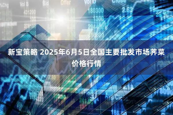 新宝策略 2025年6月5日全国主要批发市场荠菜价格行情