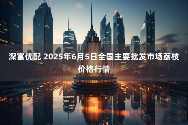 深富优配 2025年6月5日全国主要批发市场荔枝价格行情