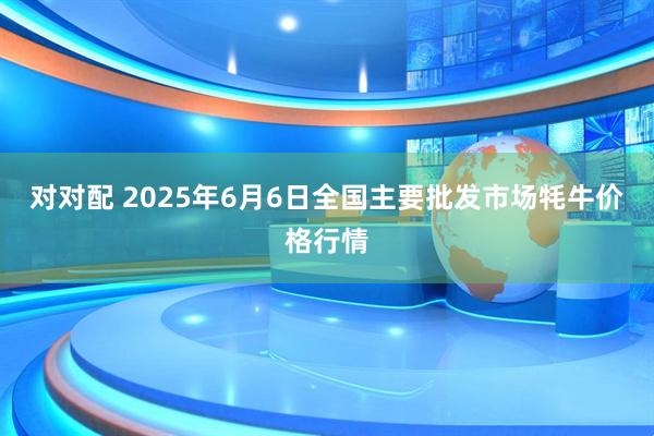 对对配 2025年6月6日全国主要批发市场牦牛价格行情