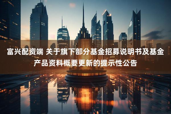富兴配资端 关于旗下部分基金招募说明书及基金产品资料概要更新的提示性公告