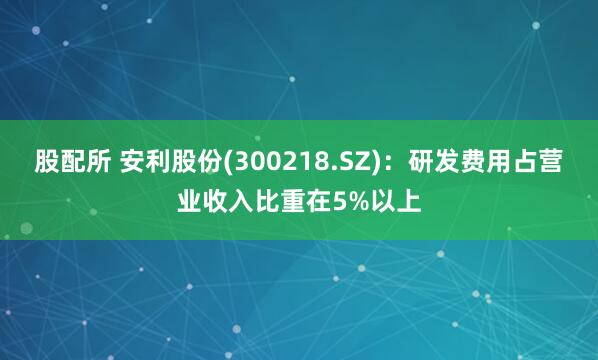 股配所 安利股份(300218.SZ)：研发费用占营业收入比重在5%以上