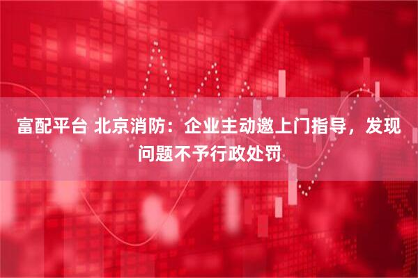 富配平台 北京消防：企业主动邀上门指导，发现问题不予行政处罚