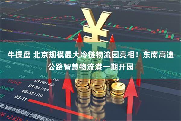 牛操盘 北京规模最大冷链物流园亮相！东南高速公路智慧物流港一期开园