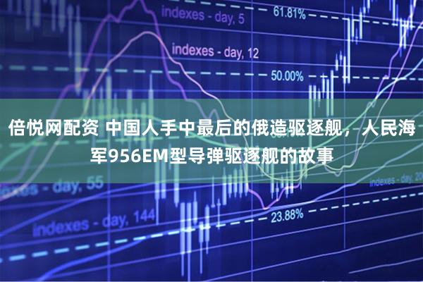 倍悦网配资 中国人手中最后的俄造驱逐舰，人民海军956EM型导弹驱逐舰的故事
