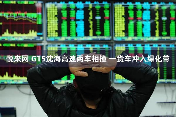 悦来网 G15沈海高速两车相撞 一货车冲入绿化带