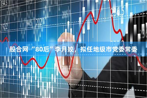 股合网 “80后”李月姣，拟任地级市党委常委