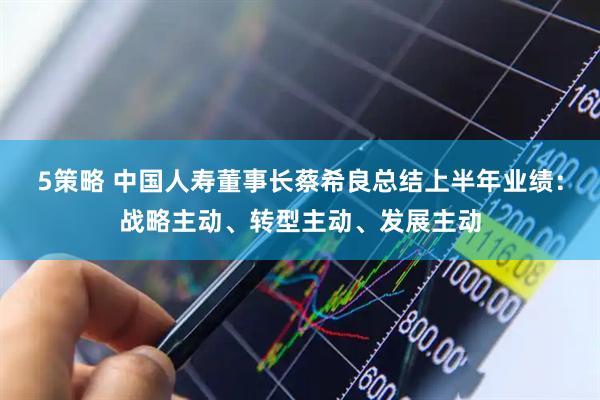 5策略 中国人寿董事长蔡希良总结上半年业绩：战略主动、转型主动、发展主动