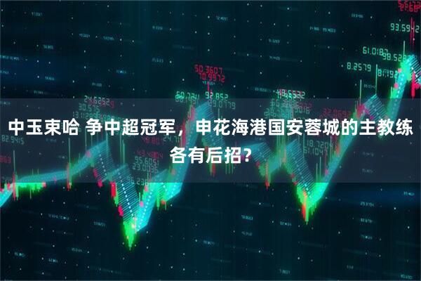 中玉束哈 争中超冠军，申花海港国安蓉城的主教练各有后招？