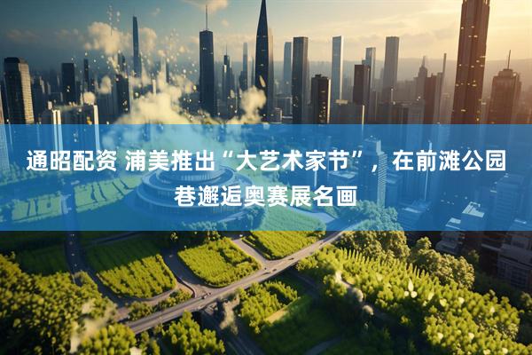 通昭配资 浦美推出“大艺术家节”，在前滩公园巷邂逅奥赛展名画