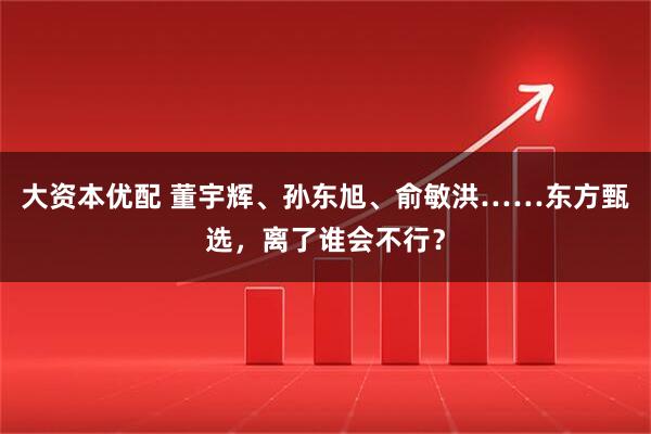 大资本优配 董宇辉、孙东旭、俞敏洪……东方甄选，离了谁会不行？
