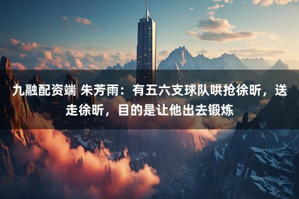 九融配资端 朱芳雨：有五六支球队哄抢徐昕，送走徐昕，目的是让他出去锻炼