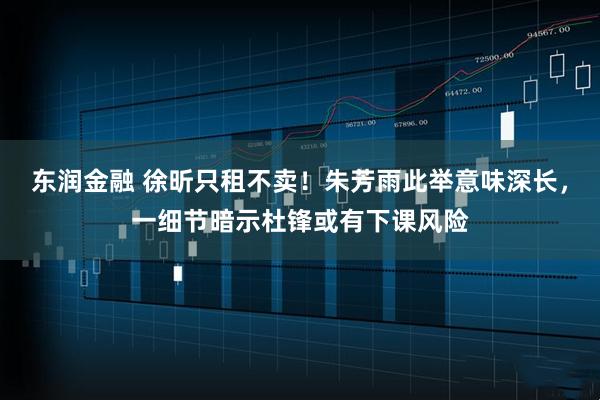 东润金融 徐昕只租不卖！朱芳雨此举意味深长，一细节暗示杜锋或有下课风险