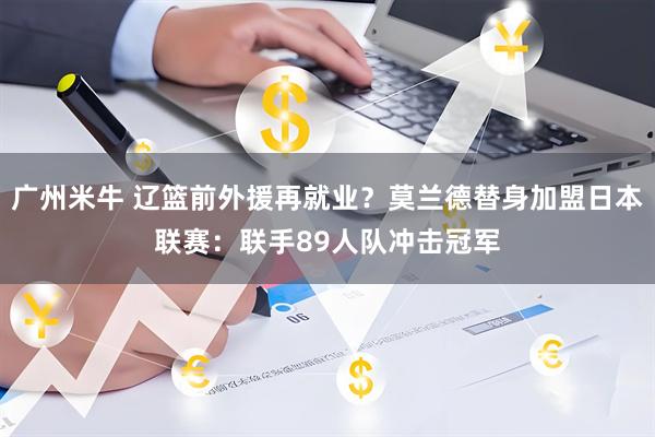 广州米牛 辽篮前外援再就业？莫兰德替身加盟日本联赛：联手89人队冲击冠军