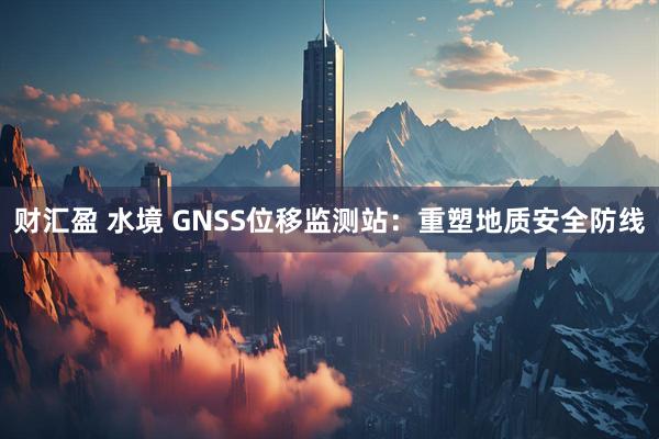 财汇盈 水境 GNSS位移监测站：重塑地质安全防线