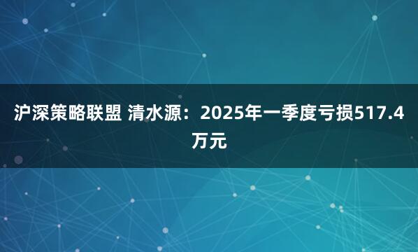 沪深策略联盟 清水源：2025年一季度亏损517.4万元