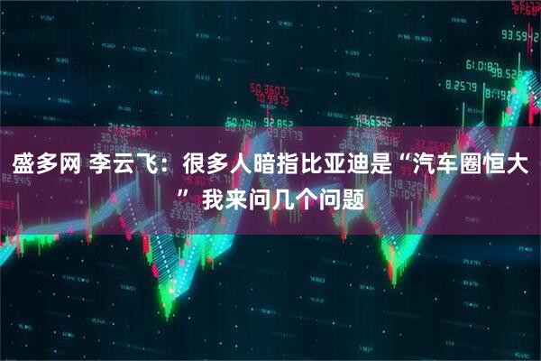 盛多网 李云飞：很多人暗指比亚迪是“汽车圈恒大” 我来问几个问题