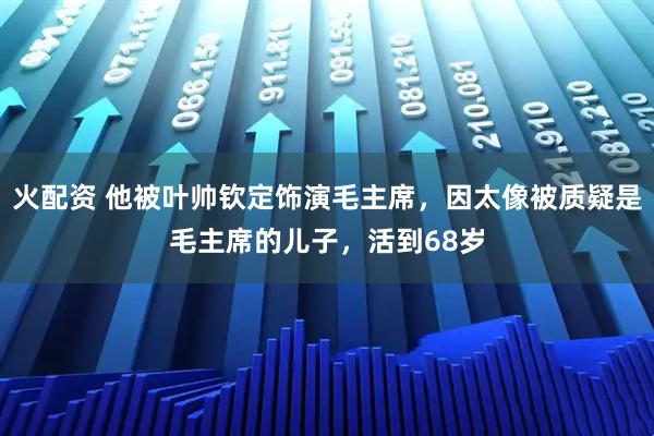 火配资 他被叶帅钦定饰演毛主席，因太像被质疑是毛主席的儿子，活到68岁